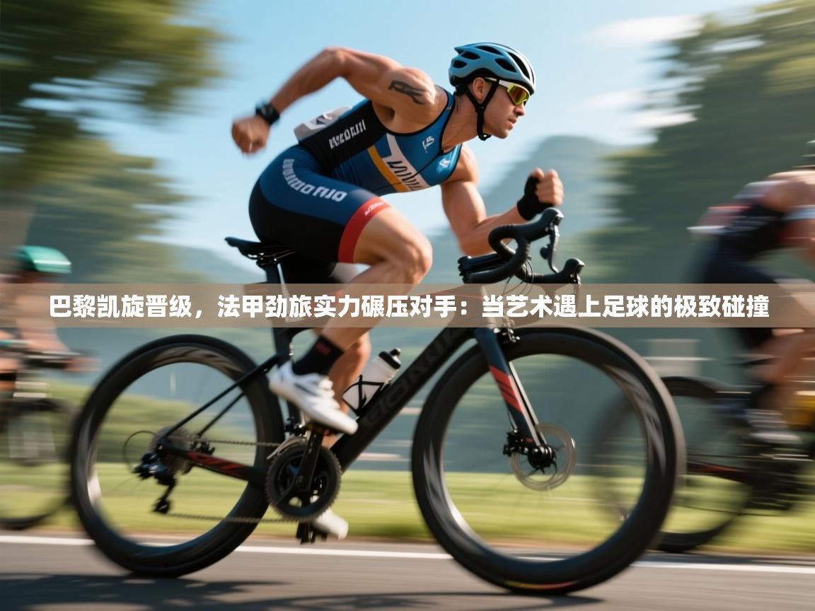 巴黎凯旋晋级，法甲劲旅实力碾压对手：当艺术遇上足球的极致碰撞