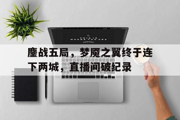 爱游戏网页版登录入口-鏖战五局，梦魇之翼终于连下两城，直播间破纪录